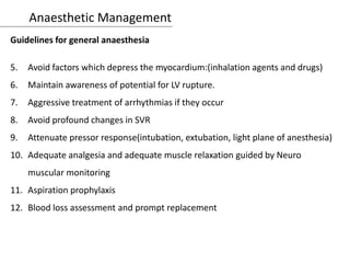 Anaesthetic Management
Guidelines for general anaesthesia
5. Avoid factors which depress the myocardium:(inhalation agents and drugs)
6. Maintain awareness of potential for LV rupture.
7. Aggressive treatment of arrhythmias if they occur
8. Avoid profound changes in SVR
9. Attenuate pressor response(intubation, extubation, light plane of anesthesia)
10. Adequate analgesia and adequate muscle relaxation guided by Neuro
muscular monitoring
11. Aspiration prophylaxis
12. Blood loss assessment and prompt replacement
 