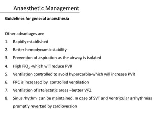 Anaesthetic Management
Guidelines for general anaesthesia
Other advantages are
1. Rapidly established
2. Better hemodynamic stability
3. Prevention of aspiration as the airway is isolated
4. High FiO2 -which will reduce PVR
5. Ventilation controlled to avoid hypercarbia-which will increase PVR
6. FRC is increased by controlled ventilation
7. Ventilation of atelectatic areas –better V/Q
8. Sinus rhythm can be maintained. In case of SVT and Ventricular arrhythmias
promptly reverted by cardioversion
 