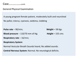 Case………………contd.
A young pregnant female patient, moderately built and nourished
No pallor, icterus, cyanosis, oedema, clubbing
Pulse rate – 90/min; Weight – 58 Kgs
Blood pressure – 110/70 mm of Hg; Height – 155 cms
Respiratory rate – 16/min;
Respiratory System:
Normal Vesicular Breath Sounds heard, No added sounds.
Central Nervous System: Normal. No neurological deficits.
General Physical Examination
 