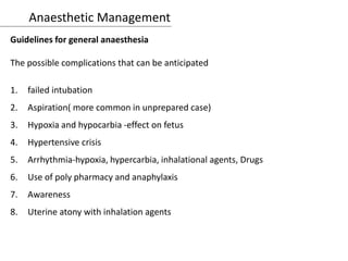 Anaesthetic Management
Guidelines for general anaesthesia
The possible complications that can be anticipated
1. failed intubation
2. Aspiration( more common in unprepared case)
3. Hypoxia and hypocarbia -effect on fetus
4. Hypertensive crisis
5. Arrhythmia-hypoxia, hypercarbia, inhalational agents, Drugs
6. Use of poly pharmacy and anaphylaxis
7. Awareness
8. Uterine atony with inhalation agents
 