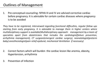 Outlines of Management
1. Pre-conceptual counseling- NYHA III and IV are advised corrective cardiac
before pregnancy. It is advisable for certain cardiac diseases where pregnancy
is to be avoided
They have to be registered, interviewed regarding functional difficulties, regular follow ups
starting from early pregnancy. It is advisable to manage them in higher centers where
multidisciplinary support is available(Multidisciplinary approach: management by a team of
specialists apart from obstetricians that includes the cardiologist(failure prevention,
arrhythmia management), CT surgeon(emergent cardiac surgery), neonatologist(preterm
baby) anesthesiologist(pain relief-epidural, mechanical Ventilation if necessary)
2. Correct factors which will burden the cardiac lesion like anemia, obesity,
Hypertension, arrhythmia
3. Prevention of Infection
 