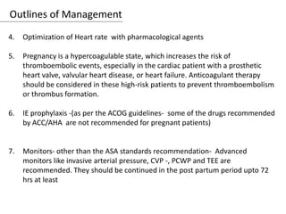 Outlines of Management
4. Optimization of Heart rate with pharmacological agents
5. Pregnancy is a hypercoagulable state, which increases the risk of
thromboembolic events, especially in the cardiac patient with a prosthetic
heart valve, valvular heart disease, or heart failure. Anticoagulant therapy
should be considered in these high-risk patients to prevent thromboembolism
or thrombus formation.
6. IE prophylaxis -(as per the ACOG guidelines- some of the drugs recommended
by ACC/AHA are not recommended for pregnant patients)
7. Monitors- other than the ASA standards recommendation- Advanced
monitors like invasive arterial pressure, CVP -, PCWP and TEE are
recommended. They should be continued in the post partum period upto 72
hrs at least
 