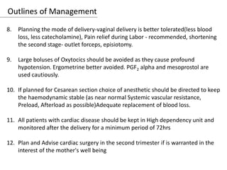 Outlines of Management
8. Planning the mode of delivery-vaginal delivery is better tolerated(less blood
loss, less catecholamine), Pain relief during Labor - recommended, shortening
the second stage- outlet forceps, episiotomy.
9. Large boluses of Oxytocics should be avoided as they cause profound
hypotension. Ergometrine better avoided. PGF2 alpha and mesoprostol are
used cautiously.
10. If planned for Cesarean section choice of anesthetic should be directed to keep
the haemodynamic stable (as near normal Systemic vascular resistance,
Preload, Afterload as possible)Adequate replacement of blood loss.
11. All patients with cardiac disease should be kept in High dependency unit and
monitored after the delivery for a minimum period of 72hrs
12. Plan and Advise cardiac surgery in the second trimester if is warranted in the
interest of the mother's well being
 