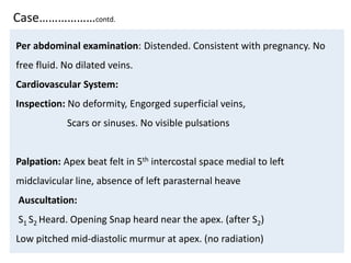 Case………………contd.
Per abdominal examination: Distended. Consistent with pregnancy. No
free fluid. No dilated veins.
Cardiovascular System:
Inspection: No deformity, Engorged superficial veins,
Scars or sinuses. No visible pulsations
Palpation: Apex beat felt in 5th intercostal space medial to left
midclavicular line, absence of left parasternal heave
Auscultation:
S1 S2 Heard. Opening Snap heard near the apex. (after S2)
Low pitched mid-diastolic murmur at apex. (no radiation)
 