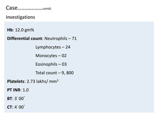 Case………………contd.
Hb: 12.0 gm%
Differential count: Neutrophils – 71
Lymphocytes – 24
Monocytes – 02
Eosinophils – 03
Total count – 9, 800
Platelets: 2.73 lakhs/ mm3
PT INR: 1.0
BT: 3’ 00”
CT: 4’ 00”
Investigations
 
