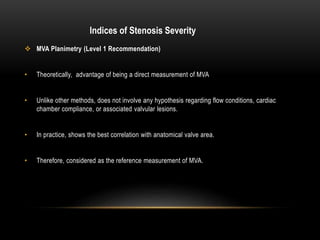  MVA Planimetry (Level 1 Recommendation)
• Theoretically, advantage of being a direct measurement of MVA
• Unlike other methods, does not involve any hypothesis regarding flow conditions, cardiac
chamber compliance, or associated valvular lesions.
• In practice, shows the best correlation with anatomical valve area.
• Therefore, considered as the reference measurement of MVA.
Indices of Stenosis Severity
 