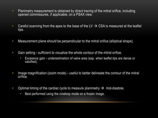 • Planimetry measurement is obtained by direct tracing of the mitral orifice, including
opened commissures, if applicable, on a PSAX view.
• Careful scanning from the apex to the base of the LV  CSA is measured at the leaflet
tips.
• Measurement plane should be perpendicular to the mitral orifice (elliptical shape).
• Gain setting - sufficient to visualize the whole contour of the mitral orifice.
• Excessive gain - underestimation of valve area (esp. when leaflet tips are dense or
calcified).
• Image magnification (zoom mode) - useful to better delineate the contour of the mitral
orifice.
• Optimal timing of the cardiac cycle to measure planimetry  mid-diastole.
• Best performed using the cineloop mode on a frozen image.
 