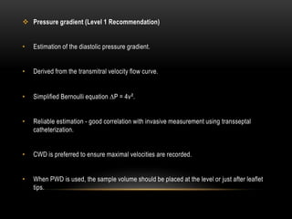  Pressure gradient (Level 1 Recommendation)
• Estimation of the diastolic pressure gradient.
• Derived from the transmitral velocity flow curve.
• Simplified Bernoulli equation ∆P = 4v².
• Reliable estimation - good correlation with invasive measurement using transseptal
catheterization.
• CWD is preferred to ensure maximal velocities are recorded.
• When PWD is used, the sample volume should be placed at the level or just after leaflet
tips.
 