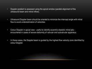 • Doppler gradient is assessed using the apical window (parallel alignment of the
ultrasound beam and mitral inflow).
• Ultrasound Doppler beam should be oriented to minimize the intercept angle with mitral
flow to avoid underestimation of velocities.
• Colour Doppler in apical view - useful to identify eccentric diastolic mitral jets -
encountered in cases of severe deformity of valvular and subvalvular apparatus.
• In these cases, the Doppler beam is guided by the highest flow velocity zone identified by
colour Doppler.
 