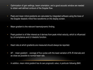 • Optimization of gain settings, beam orientation, and a good acoustic window are needed
to obtain well-defined contours of the Doppler flow.
• Peak and mean mitral gradients are calculated by integrated software using the trace of
the Doppler diastolic mitral flow waveforms on the display screen.
• Mean gradient is the relevant haemodynamic finding.
• Peak gradient is of little interest as it derives from peak mitral velocity, which is influenced
by LA compliance and LV diastolic function.
• Heart rate at which gradients are measured should always be reported.
• AF - mean gradient - average of five cycles with the least variation of R–R intervals and
as close as possible to normal heart rate.
• In addition, mean mitral gradient has its own prognostic value, in particular following BMV.
 