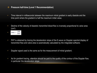  Pressure half-time (Level 1 Recommendation)
• Time interval in milliseconds between the maximum mitral gradient in early diastole and the
time point where the gradient is half the maximum initial value.
• Decline of the velocity of diastolic transmitral blood flow is inversely proportional to valve area
(cm²).
• .
• PHT is obtained by tracing the deceleration slope of the E-wave on Doppler spectral display of
transmitral flow and valve area is automatically calculated by the integrated software.
• Doppler signal used is the same as for the measurement of mitral gradient.
• As for gradient tracing, attention should be paid to the quality of the contour of the Doppler flow,
in particular the deceleration slope.
 
