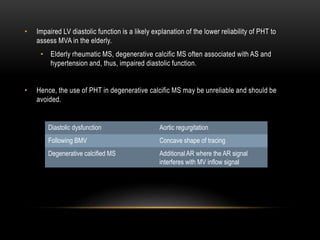 • Impaired LV diastolic function is a likely explanation of the lower reliability of PHT to
assess MVA in the elderly.
• Elderly rheumatic MS, degenerative calcific MS often associated with AS and
hypertension and, thus, impaired diastolic function.
• Hence, the use of PHT in degenerative calcific MS may be unreliable and should be
avoided.
Diastolic dysfunction Aortic regurgitation
Following BMV Concave shape of tracing
Degenerative calcified MS Additional AR where the AR signal
interferes with MV inflow signal
 