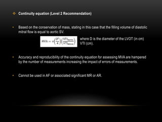  Continuity equation (Level 2 Recommendation)
• Based on the conservation of mass, stating in this case that the filling volume of diastolic
mitral flow is equal to aortic SV.
where D is the diameter of the LVOT (in cm)
VTI (cm).
• Accuracy and reproducibility of the continuity equation for assessing MVA are hampered
by the number of measurements increasing the impact of errors of measurements.
• Cannot be used in AF or associated significant MR or AR.
 