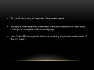 • Technically demanding and requires multiple measurements.
• Accuracy is impacted upon by uncertainties in the measurement of the radius of the
convergence hemisphere, and the opening angle.
• Use of colour M-mode improves its accuracy, enabling simultaneous measurement of
flow and velocity.
 