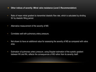  Other indices of severity: Mitral valve resistance (Level 3 Recommendation)
• Ratio of mean mitral gradient to transmitral diastolic flow rate, which is calculated by dividing
SV by diastolic filling period.
• Alternative measurement of the severity of MS
• Correlates well with pulmonary artery pressure.
• Not shown to have an additional value for assessing the severity of MS as compared with valve
area.
• Estimation of pulmonary artery pressure, using Doppler estimation of the systolic gradient
between RV and RA, reflects the consequences of MS rather than its severity itself.
 