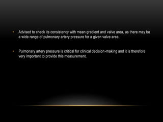 • Advised to check its consistency with mean gradient and valve area, as there may be
a wide range of pulmonary artery pressure for a given valve area.
• Pulmonary artery pressure is critical for clinical decision-making and it is therefore
very important to provide this measurement.
 