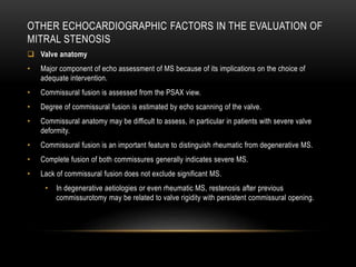 OTHER ECHOCARDIOGRAPHIC FACTORS IN THE EVALUATION OF
MITRAL STENOSIS
 Valve anatomy
• Major component of echo assessment of MS because of its implications on the choice of
adequate intervention.
• Commissural fusion is assessed from the PSAX view.
• Degree of commissural fusion is estimated by echo scanning of the valve.
• Commissural anatomy may be difficult to assess, in particular in patients with severe valve
deformity.
• Commissural fusion is an important feature to distinguish rheumatic from degenerative MS.
• Complete fusion of both commissures generally indicates severe MS.
• Lack of commissural fusion does not exclude significant MS.
• In degenerative aetiologies or even rheumatic MS, restenosis after previous
commissurotomy may be related to valve rigidity with persistent commissural opening.
 