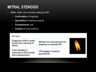 MITRAL STENOSIS
• Echo - Major role in decision making for MS.
• Confirmation of diagnosis,
• Quantitation of stenosis severity,
• Consequences, and
• Analysis of valve anatomy.
 