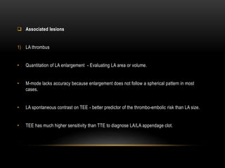  Associated lesions
1) LA thrombus
• Quantitation of LA enlargement - Evaluating LA area or volume.
• M-mode lacks accuracy because enlargement does not follow a spherical pattern in most
cases.
• LA spontaneous contrast on TEE - better predictor of the thrombo-embolic risk than LA size.
• TEE has much higher sensitivity than TTE to diagnose LA/LA appendage clot.
 