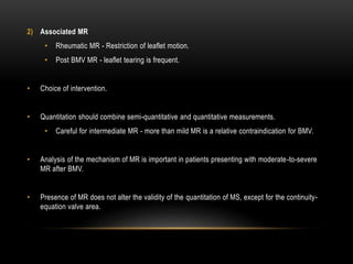 2) Associated MR
• Rheumatic MR - Restriction of leaflet motion.
• Post BMV MR - leaflet tearing is frequent.
• Choice of intervention.
• Quantitation should combine semi-quantitative and quantitative measurements.
• Careful for intermediate MR - more than mild MR is a relative contraindication for BMV.
• Analysis of the mechanism of MR is important in patients presenting with moderate-to-severe
MR after BMV.
• Presence of MR does not alter the validity of the quantitation of MS, except for the continuity-
equation valve area.
 
