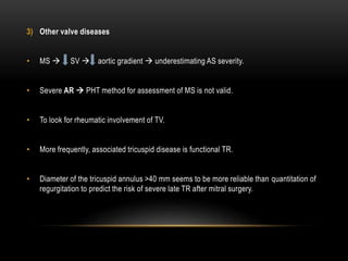 3) Other valve diseases
• MS  SV  aortic gradient  underestimating AS severity.
• Severe AR  PHT method for assessment of MS is not valid.
• To look for rheumatic involvement of TV.
• More frequently, associated tricuspid disease is functional TR.
• Diameter of the tricuspid annulus >40 mm seems to be more reliable than quantitation of
regurgitation to predict the risk of severe late TR after mitral surgery.
 