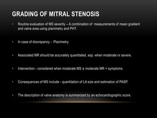 GRADING OF MITRAL STENOSIS
• Routine evaluation of MS severity – A combination of measurements of mean gradient
and valve area using planimetry and PHT.
• In case of discrepancy - Planimetry.
• Associated MR should be accurately quantitated, esp. when moderate or severe.
• Intervention - considered when moderate MS ± moderate MR + symptoms.
• Consequences of MS include - quantitation of LA size and estimation of PASP.
• The description of valve anatomy is summarized by an echocardiographic score.
 