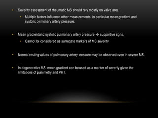 • Severity assessment of rheumatic MS should rely mostly on valve area.
• Multiple factors influence other measurements, in particular mean gradient and
systolic pulmonary artery pressure.
• Mean gradient and systolic pulmonary artery pressure  supportive signs.
• Cannot be considered as surrogate markers of MS severity.
• Normal resting values of pulmonary artery pressure may be observed even in severe MS.
• In degenerative MS, mean gradient can be used as a marker of severity given the
limitations of planimetry and PHT.
 