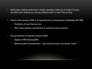 • Multivariate analyses performed in studies reporting a follow-up of at least 10 years
identified valve anatomy as a strong predictive factor of event-free survival.
• Indices of the severity of MS or its haemodynamic consequences immediately after BMV
• Predictors of event-free survival,
• MVA, mean gradient, and left atrial or pulmonary artery pressure.
• Strong predictors of long-term results of BMV
• Degree of MR following BMV,
• Baseline patient characteristics - age, functional class, and cardiac rhythm.
 