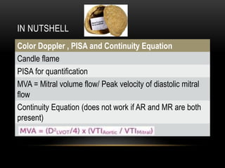 IN NUTSHELL
Color Doppler , PISA and Continuity Equation
Candle flame
PISA for quantification
MVA = Mitral volume flow/ Peak velocity of diastolic mitral
flow
Continuity Equation (does not work if AR and MR are both
present)
 