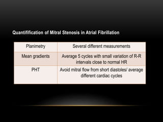 Quantifification of Mitral Stenosis in Atrial Fibrillation
Planimetry Several different measurements
Mean gradients Average 5 cycles with small variation of R-R
intervals close to normal HR
PHT Avoid mitral flow from short diastoles/ average
different cardiac cycles
 
