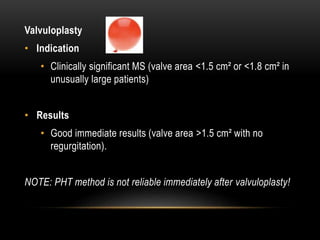 Valvuloplasty
• Indication
• Clinically significant MS (valve area <1.5 cm² or <1.8 cm² in
unusually large patients)
• Results
• Good immediate results (valve area >1.5 cm² with no
regurgitation).
NOTE: PHT method is not reliable immediately after valvuloplasty!
 