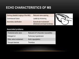 ECHO CHARACTERISTICS OF MS
Doming (diastolic bulging of the AML) Reduced valve opening
Commissural fusion Leaflet tip thickening
Secondary calcification Subvalvular involvement
(thickened and fused tendinae)
Associated problems
Thickened aortic valve Reduced LVF (rheumatic myocarditis)
Enlarged LA Pulmonary hypertension
Other valve involvement Aortic regurgitation
Tricuspid stenosis Thrombus
 