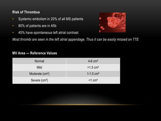 Risk of Thrombus
• Systemic embolism in 20% of all MS patients
• 80% of patients are in Afib
• 45% have spontaneous left atrial contrast
Most thrombi are seen in the left atrial appendage. Thus it can be easily missed on TTE
MV Area — Reference Values
Normal 4-6 cm²
Mild >1.5 cm²
Moderate (cm²) 1-1.5 cm²
Severe (cm²) <1 cm²
 