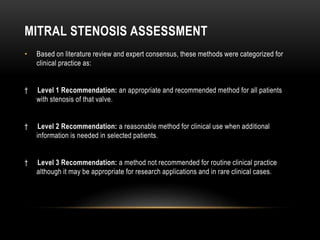 MITRAL STENOSIS ASSESSMENT
• Based on literature review and expert consensus, these methods were categorized for
clinical practice as:
† Level 1 Recommendation: an appropriate and recommended method for all patients
with stenosis of that valve.
† Level 2 Recommendation: a reasonable method for clinical use when additional
information is needed in selected patients.
† Level 3 Recommendation: a method not recommended for routine clinical practice
although it may be appropriate for research applications and in rare clinical cases.
 