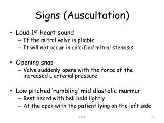 Signs (Auscultation)
• Loud 1st heart sound
– If the mitral valve is pliable
– It will not occur in calcified mitral stenosis
• Opening snap
– Valve suddenly opens with the force of the
increased L arterial pressure
• Low pitched ‘rumbling’ mid diastolic murmur
– Best heard with bell held lightly
– At the apex with the patient lying on the left side
JMJ 14
 