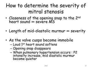 How to determine the severity of
mitral stenosis
• Closeness of the opening snap to the 2nd
heart sound ∞ severe MS
• Length of mid-diastolic murmur ∞ severity
• As the valve cusps become immobile
– Loud 1st heart sound softens
– Opening snap diasppears
– When pulmonary hypertension occurs : P2
intensity increase, mid diastolic murmur
become quieter
JMJ 17
 