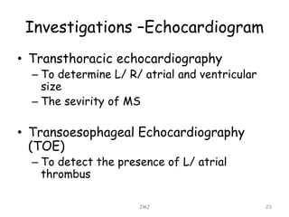 Investigations –Echocardiogram
• Transthoracic echocardiography
– To determine L/ R/ atrial and ventricular
size
– The sevirity of MS
• Transoesophageal Echocardiography
(TOE)
– To detect the presence of L/ atrial
thrombus
JMJ 23
 