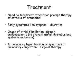 Treatment
• Need no treatment other than prompt therapy
of attacks of bronchitis
• Early symptoms like dyspnea - diuretics
• Onset of atrial fibrillation :digoxin,
anticoagulants (to prevent atrial thrombus and
systemic embolism)
• If pulmonary hypertension or symptoms of
pulmonary congestion : surgical therapy
JMJ 24
 