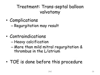 Treatment: Trans-septal balloon
valvotomy
• Complications
– Regurgitation may result
• Contraindications
– Heavy calcification
– More than mild mitral regurgitation &
thrombus in the L/atrium
• TOE is done before this procedure
JMJ 28
 