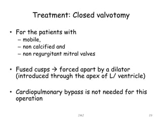 Treatment: Closed valvotomy
• For the patients with
– mobile,
– non calcified and
– non regurgitant mitral valves
• Fused cusps  forced apart by a dilator
(introduced through the apex of L/ ventricle)
• Cardiopulmonary bypass is not needed for this
operation
JMJ 29
 