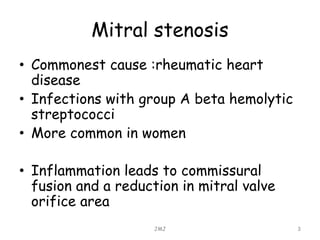 Mitral stenosis
• Commonest cause :rheumatic heart
disease
• Infections with group A beta hemolytic
streptococci
• More common in women
• Inflammation leads to commissural
fusion and a reduction in mitral valve
orifice area
JMJ 3
 