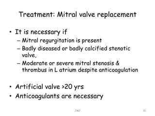 Treatment: Mitral valve replacement
• It is necessary if
– Mitral regurgitation is present
– Badly diseased or badly calcified stenotic
valve,
– Moderate or severe mitral stenosis &
thrombus in L atrium despite anticoagulation
• Artificial valve >20 yrs
• Anticoagulants are necessary
JMJ 31
 