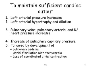 To maintain sufficient cardiac
output
1. Left arterial pressure increases
2. Left arterial hypertrophy and dilation
3. Pulmonary veins, pulmonary arterial and R/
heart pressure increases
4. Increase of pulmonary capillary pressure
5. Followed by development of
– pulmonary oedema
– Atrial fibrillation with tachycardia
– Loss of coordinated atrial contraction
JMJ 5
 