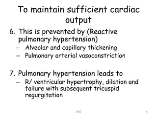 To maintain sufficient cardiac
output
6. This is prevented by (Reactive
pulmonary hypertension)
– Alveolar and capillary thickening
– Pulmonary arterial vasoconstriction
7. Pulmonary hypertension leads to
– R/ ventricular hypertrophy, dilation and
failure with subsequent tricuspid
regurgitation
JMJ 6
 