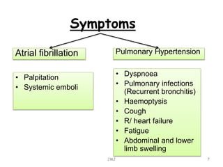 Symptoms
• Palpitation
• Systemic emboli
JMJ 7
• Dyspnoea
• Pulmonary infections
(Recurrent bronchitis)
• Haemoptysis
• Cough
• R/ heart failure
• Fatigue
• Abdominal and lower
limb swelling
Atrial fibrillation Pulmonary Hypertension
 