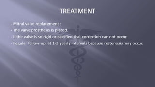 - Mitral valve replacement :
- The valve prosthesis is placed.
- If the valve is so rigid or calcified that correction can not occur.
- Regular follow-up: at 1-2 yearly intervals because restenosis may occur.
 