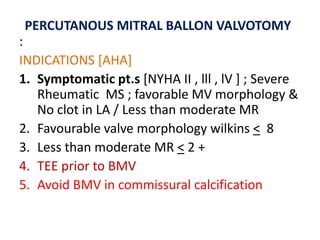 :
INDICATIONS [AHA]
1. Symptomatic pt.s [NYHA II , lll , lV ] ; Severe
Rheumatic MS ; favorable MV morphology &
No clot in LA / Less than moderate MR
2. Favourable valve morphology wilkins < 8
3. Less than moderate MR < 2 +
4. TEE prior to BMV
5. Avoid BMV in commissural calcification
PERCUTANOUS MITRAL BALLON VALVOTOMY
 