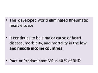 • The developed world eliminated Rheumatic
heart disease
• It continues to be a major cause of heart
disease, morbidity, and mortality in the low
and middle income countries
• Pure or Predominant MS in 40 % of RHD
 