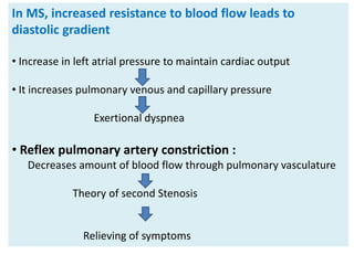In MS, increased resistance to blood flow leads to
diastolic gradient
• Increase in left atrial pressure to maintain cardiac output
• It increases pulmonary venous and capillary pressure
Exertional dyspnea
• Reflex pulmonary artery constriction :
Decreases amount of blood flow through pulmonary vasculature
Theory of second Stenosis
Relieving of symptoms
 