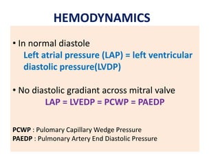 • In normal diastole
Left atrial pressure (LAP) = left ventricular
diastolic pressure(LVDP)
• No diastolic gradiant across mitral valve
LAP = LVEDP = PCWP = PAEDP
PCWP : Pulomary Capillary Wedge Pressure
PAEDP : Pulmonary Artery End Diastolic Pressure
HEMODYNAMICS
 